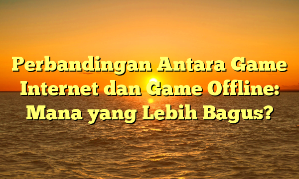 Perbandingan Antara Game Internet dan Game Offline: Mana yang Lebih Bagus?