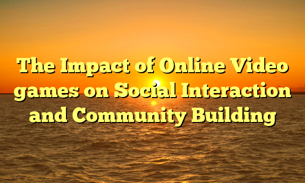 The Impact of Online Video games on Social Interaction and Community Building