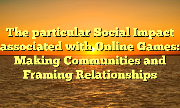 The particular Social Impact associated with Online Games: Making Communities and Framing Relationships