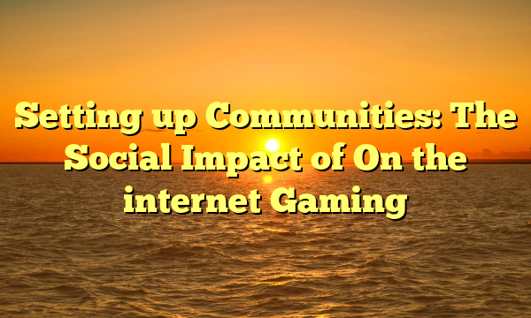 Setting up Communities: The Social Impact of On the internet Gaming